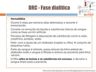 DRC - Fase dialítica
 Hemodiálise
• Ocorre 3 vezes por semana (dias alternados) e durante 4
horas/sessão.
• Consiste na remoção do líquido e substâncias tóxicas do sangue
como se fosse um rim artificial.
• Processo de filtragem e depuração de substâncias como a ureia,
creatinina, potássio, sódio.
• Feita com a ajuda de um dialisador (capilar ou filtro)  conjunto de
pequenos tubos.
• Parte do sangue é retirado, passa através da linha arterial do
dialisador onde o sangue é filtrado e retorna ao paciente pela linha
venosa.
• O filtro retira as toxinas e as substâncias em excesso, e devolve o
sangue limpo para o paciente.
http://www.abcdasaude.com.br/nefrologia/doenca-renal-cronica
 