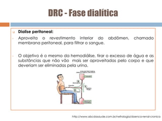 DRC - Fase dialítica
 Dialise peritoneal:
• Aproveita o revestimento interior do abdômen, chamado
membrana peritoneal, para filtrar o sangue.
• O objetivo é o mesmo da hemodiálise, tirar o excesso de água e as
substâncias que não vão mais ser aproveitadas pelo corpo e que
deveriam ser eliminadas pela urina.
http://www.abcdasaude.com.br/nefrologia/doenca-renal-cronica
 
