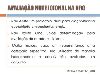 AVALIAÇÃO NUTRICIONAL NA DRC
 Não existe um protocolo ideal para diagnosticar a
desnutrição em pacientes renais.
 Não existe uma única determinação para
avaliação do estado nutricional.
 Muitos índices, cada um representando uma
categoria específica, são utilizados de maneira
independente e depois são avaliados em
conjunto.
(RIELLA E MARTINS, 2001
 
