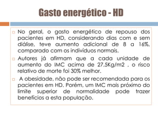 Gasto energético - HD
 No geral, o gasto energético de repouso dos
pacientes em HD, considerando dias com e sem
diálise, teve aumento adicional de 8 a 16%,
comparado com os indivíduos normais.
 Autores já afirmam que a cada unidade de
aumento do IMC acima de 27,5Kg/m2 , o risco
relativo de morte foi 30% melhor.
 A obesidade, não pode ser recomendada para os
pacientes em HD. Porém, um IMC mais próximo do
limite superior de normalidade pode trazer
benefícios a esta população.
 