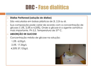 DRC - Fase dialítica
 Dialise Peritoneal (solução de dialise)
• São veiculadas em bolsas plásticas de 2l, 2,5l ou 6l.
• Sua composição pode variar de acordo com a concentração de
glicose (1,5%, 2,5% e 4,25%). Onde a glicose é o agente osmótico
mais importante. Ph 5,5. Temperatura de 37º C.
 ABSORÇÃO DE GLICOSE
• Concentração média de glicose na solução:
1,5% 6,05g/L
2,5% 17,35g/L
4,25% 37,125g/L
 