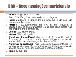 DRC – Recomendações nutricionais
 Ferro: 200mg, associada a EPO.
 Zinco: 12 – 15mg/dia, para melhora da disgeusia.
 Sódio: 2-2,3g/dia a depender do individuo e do nível de
função renal residual.
 Potássio: 1000-3000mg/dia Na IRC os rins reduzem a
capacidade de excretar potássio e as perdas na diálise não
são proporcionais a ingestão.
 Cálcio: 1000-1500mg/dia.
 Fósforo: 800-1200mg/dia .
 Vitaminas hidrossolúveis( vitamina B12, B6 e ácido fólico)
deficiência associada com níveis séricos elevados de
homocisteína  potente agente aterosclerótico.
 Vitaminas lipossolúveis: não requerem suplementação 
exceto a vitamina D, com indicação individualizada de
acordo com os níveis sanguíneos de cálcio e fósforo.
 Fibras: 20-25g/dia.
 