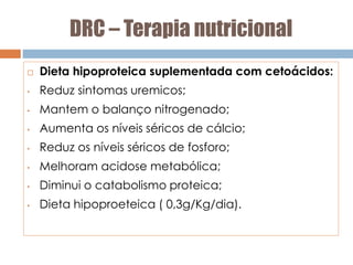 DRC – Terapia nutricional
 Dieta hipoproteica suplementada com cetoácidos:
• Reduz sintomas uremicos;
• Mantem o balanço nitrogenado;
• Aumenta os níveis séricos de cálcio;
• Reduz os níveis séricos de fosforo;
• Melhoram acidose metabólica;
• Diminui o catabolismo proteica;
• Dieta hipoproeteica ( 0,3g/Kg/dia).
 