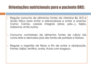 Orientações nutricionais para o paciente DRC:
 Regular consumo de alimentos fontes de vitamina B6, B12 e
ácido fólico para evitar a aterosclerose e evitar a anemia.
Como: Carnes, cereais integrais (arroz, pão...), feijão,
melancia, entre outros.
 Consumo controlado de alimentos fontes de cálcio tais
como leite e derivados pois são fontes de potássio e fósforo.
 Regular a ingestão de fibras a fim de evitar a obstipação.
Fontes: feijão, lentilha, aveia, frutas com bagaço.
 