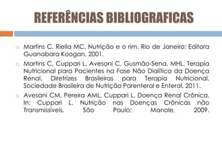 REFERÊNCIAS BIBLIOGRAFICAS
 Martins C, Riella MC. Nutrição e o rim. Rio de Janeiro: Editora
Guanabara Koogan, 2001.
 Martins C, Cuppari L, Avesani C, Gusmão-Sena, MHL. Terapia
Nutricional para Pacientes na Fase Não Dialítica da Doença
Renal. Diretrizes Brasileiras para Terapia Nutricional.
Sociedade Brasileira de Nutrição Parenteral e Enteral. 2011.
 Avesani CM, Pereira AML, Cuppari L. Doença Renal Crônica.
In: Cuppari L. Nutrição nas Doenças Crônicas não
Transmissíveis. São Paulo: Manole, 2009.
 