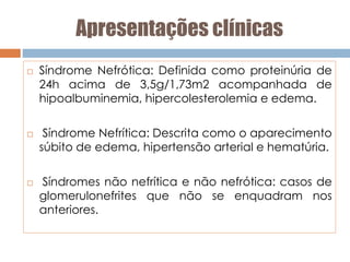 Apresentações clínicas
 Síndrome Nefrótica: Definida como proteinúria de
24h acima de 3,5g/1,73m2 acompanhada de
hipoalbuminemia, hipercolesterolemia e edema.
 Síndrome Nefrítica: Descrita como o aparecimento
súbito de edema, hipertensão arterial e hematúria.
 Síndromes não nefrítica e não nefrótica: casos de
glomerulonefrites que não se enquadram nos
anteriores.
 