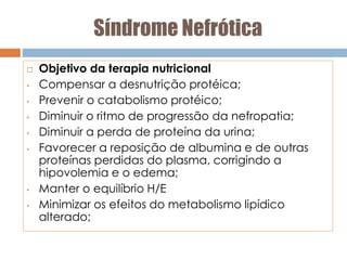 Síndrome Nefrótica
 Objetivo da terapia nutricional
• Compensar a desnutrição protéica;
• Prevenir o catabolismo protéico;
• Diminuir o ritmo de progressão da nefropatia;
• Diminuir a perda de proteína da urina;
• Favorecer a reposição de albumina e de outras
proteínas perdidas do plasma, corrigindo a
hipovolemia e o edema;
• Manter o equilíbrio H/E
• Minimizar os efeitos do metabolismo lipídico
alterado;
 