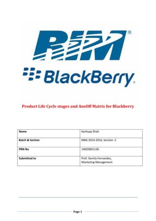 Page 1 
Product Life Cycle stages and AnsOff Matrix for Blackberry 
Name 
Kashyap Shah 
Batch & Section 
MBA 2014-2016, Section- C 
PRN No 
14020841136 
Submitted to 
Prof. Semila Fernandes, 
Marketing Management 
 