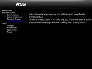 -Internationally largest competitor is Nokia with roughly 40%
of market share
-Within Canada: Apple, HTC, Samsung, LG, Motorolla, Sony & Palm
-Competitors have large financial backing from other products
 