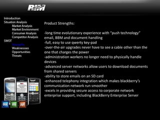 Product Strengths:
-long time evolutionary experience with “push technology”
email, BBM and document handling
-full, easy to use qwerty key-pad
-over-the-air upgrades never have to see a cable other than the
one that charges the power
-administration workers no longer need to physically handle
devices
-advanced server networks allow users to download documents
from shared servers
-ability to store emails on an SD card
-enhanced telephony integration which makes blackberry’s
communication network run smoother
-excels in providing secure access to corporate network
enterprise support, including BlackBerry Enterprise Server
 