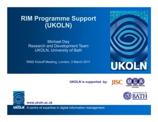 RIM Programme Support
       (UKOLN)

           Michael Day
  Research and Development Team
     UKOLN, University of Bath

 RIM2 Kickoff Meeting, London, 3 March 2011




                               UKOLN is supported by:




 www.ukoln.ac.uk
 A centre of expertise in digital information management
 