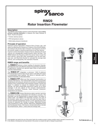 Flow
Measurement
Local regulation may restrict the use of this product below the conditions quoted. Limiting conditions refer to standard connections only.
In the interests of development and improvement of the product, we reserve the right to change the speciﬁcation.
1
TI-P198-04-US 6.15
RIM20
Rotor Insertion Flowmeter
Description
The RIM20 multivariable insertion turbine flowmeter utilizes three
primary sensing elements to measure the mass flowrate of
steam, liquids and gases:
- Turbine velocity sensor,
- RTD temperature sensor,
- Solid-state pressure transducer.
Principle of operation
Insertion turbine flowmeters measure flow of liquid, gas, and
steam by detecting the frequency of rotation of the turbine blades.
According to the proven laws of physics, the frequency at which
the turbine rotates is directly proportional to the flow velocity.
Insertion turbine flowmeters measure flow by detecting the local
velocity at a strategically located position within the pipe. The
RIM20 detects the frequency within the sensor head. It uses the
local velocity, along with other parameters such as fluid type,
pipe size, and Reynolds Number to calculate the average pipe
velocity, and consequently, the volumetric flowrate.
RIM20 range and benefits
The RIM20-V delivers a direct reading of volumetric flowrate,
generally the most cost-effective solution for liquid flow monitoring,
in applications ranging from general water flows to hydrocarbon
fuel flow measurement.
The RIM20-VT integrates a precision 000 platinum
RTD temperature sensor that can be used to calculate and output
a compensated mass reading. This device is typically used to
measure flowrates of saturated steam.
The RIM20-VTP offers you flow computer functionality in a
compact field device. This multivariable instrument incorporates
temperature and pressure sensors to provide an instantaneous
reading of the compensated mass flowrate of gases, liquids and
steam. In addition to outputs for totalized mass and alarm
settings, the field-configurable electronics deliver up to three
analogue 4 - 20 mA outputs of five process measurements,
including volumetric flowrate, mass flowrate, pressure,
temperature and density.
The RIM20-EM Energy Monitoring option permits real-time
calculation of energy consumption for a facility or process. The
flowmeter can be programmed to measure steam, hot water or
chilled water. The RIM20-VTP flowmeter monitors one side of
the process, either sent or returned, and uses the input from a
second separate temperature sensor on the opposite leg of the
process to calculate the change in energy. Selectable energy
units include BTUs, joules, calories, Watt-hours, Megawatt-hours
and Horsepower-hours. The local or remote electronics indicate
two temperatures, delta T, mass total and energy total.
Turbine
blades
Approvals
FM
and
FMC
Class I, Division 1, Groups B, C and D
Class II/III, Division 1, Groups E, F and G
Type 4X and IP66, T6, Ta = -40°C to +60°C
ATEX
II 2 G Ex d IIB + H2 T6
II 2 D EX tD A21 IP66 T85°C, Ta = -40°C to +60°C
IECEx
Ex d IIB + H2 T6
Ex tD A21 IP66 T85°C, Ta = -40°C to +60°C
 