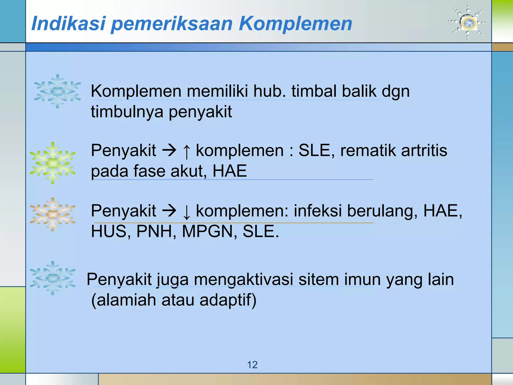 Indikasi pemeriksaan Komplemen


     Komplemen memiliki hub. timbal balik dgn
     timbulnya penyakit

     Penyakit  ↑ komplemen : SLE, rematik artritis
     pada fase akut, HAE

     Penyakit  ↓ komplemen: infeksi berulang, HAE,
     HUS, PNH, MPGN, SLE.

     Penyakit juga mengaktivasi sitem imun yang lain
     (alamiah atau adaptif)


                         12
 
