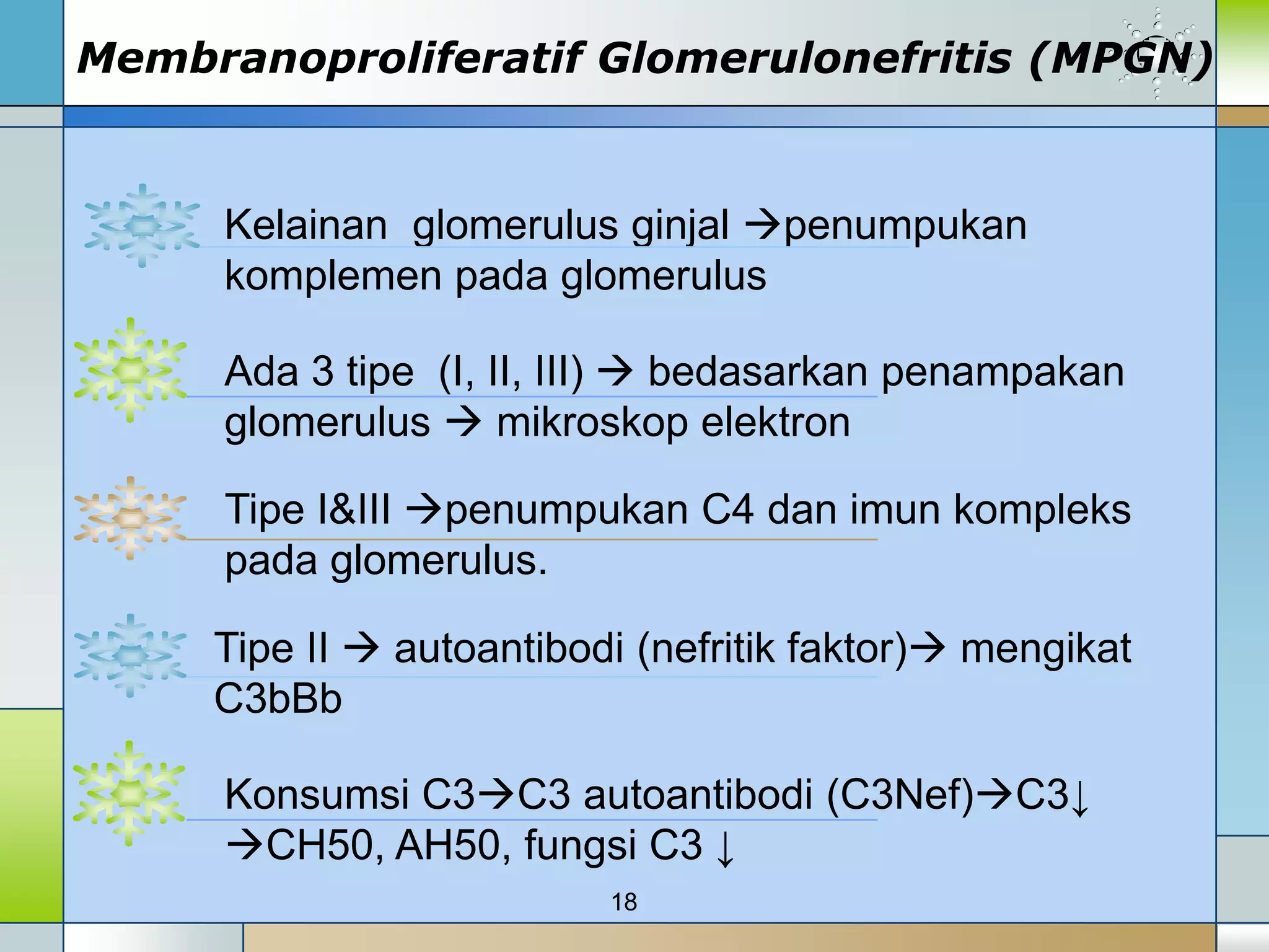 Membranoproliferatif Glomerulonefritis (MPGN)


     Kelainan glomerulus ginjal penumpukan
     komplemen pada glomerulus

     Ada 3 tipe (I, II, III)  bedasarkan penampakan
     glomerulus  mikroskop elektron

     Tipe I&III penumpukan C4 dan imun kompleks
     pada glomerulus.

     Tipe II  autoantibodi (nefritik faktor) mengikat
     C3bBb

     Konsumsi C3C3 autoantibodi (C3Nef)C3↓
     CH50, AH50, fungsi C3 ↓
                          18
 