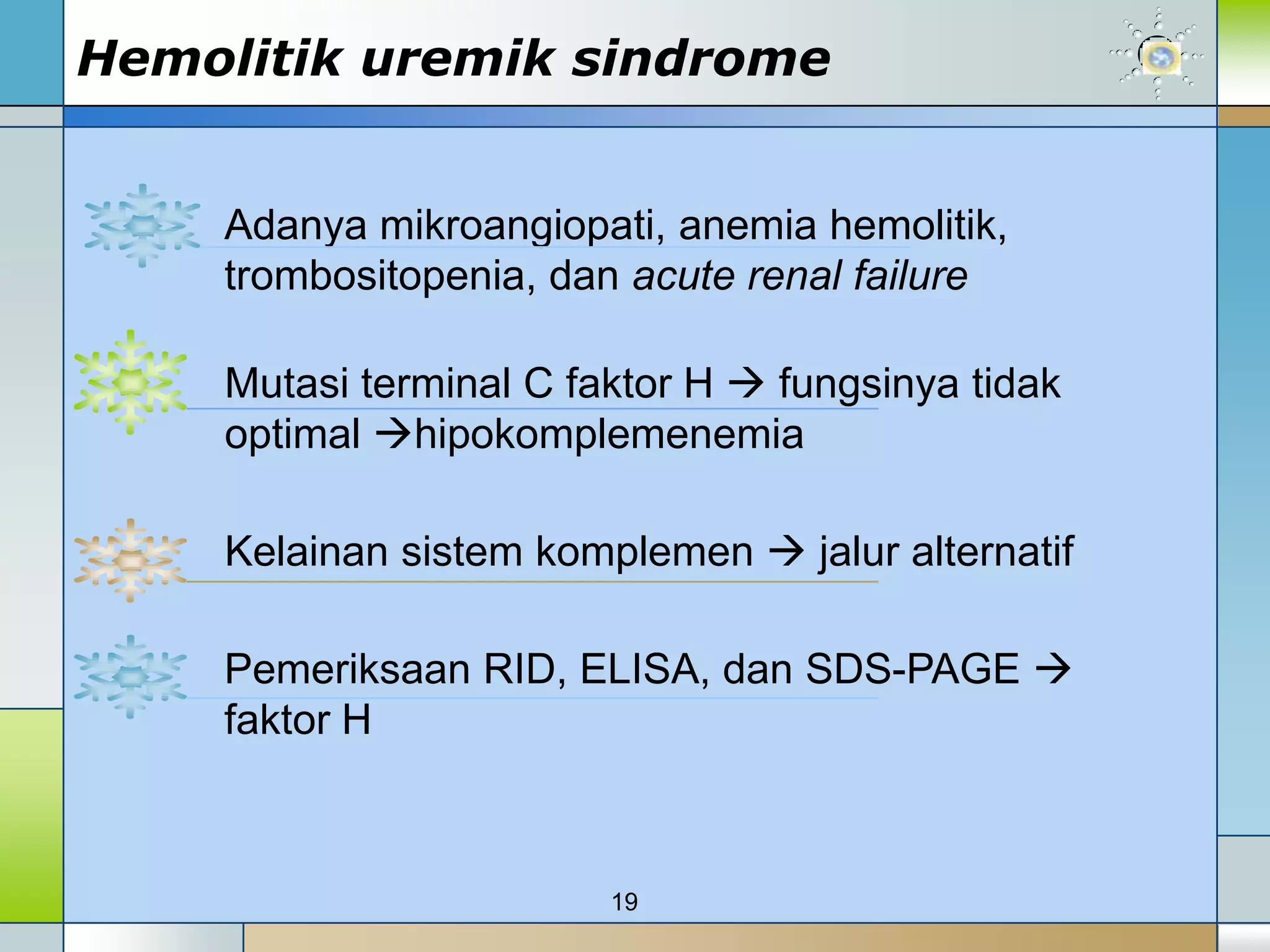 Hemolitik uremik sindrome


    Adanya mikroangiopati, anemia hemolitik,
    trombositopenia, dan acute renal failure

    Mutasi terminal C faktor H  fungsinya tidak
    optimal hipokomplemenemia

    Kelainan sistem komplemen  jalur alternatif

    Pemeriksaan RID, ELISA, dan SDS-PAGE 
    faktor H



                        19
 