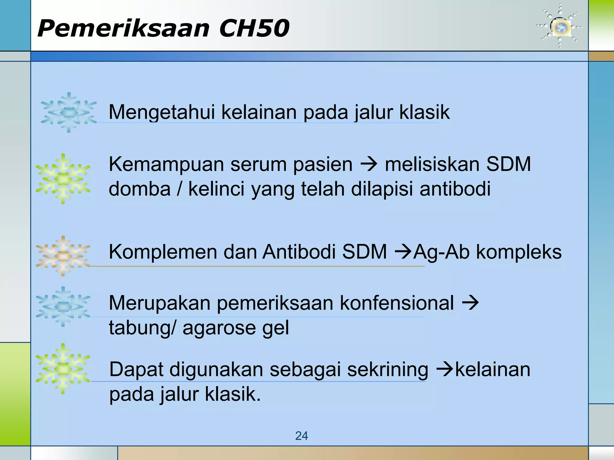 Pemeriksaan CH50


    Mengetahui kelainan pada jalur klasik

    Kemampuan serum pasien  melisiskan SDM
    domba / kelinci yang telah dilapisi antibodi


    Komplemen dan Antibodi SDM Ag-Ab kompleks

    Merupakan pemeriksaan konfensional 
    tabung/ agarose gel

    Dapat digunakan sebagai sekrining kelainan
    pada jalur klasik.
                        24
 