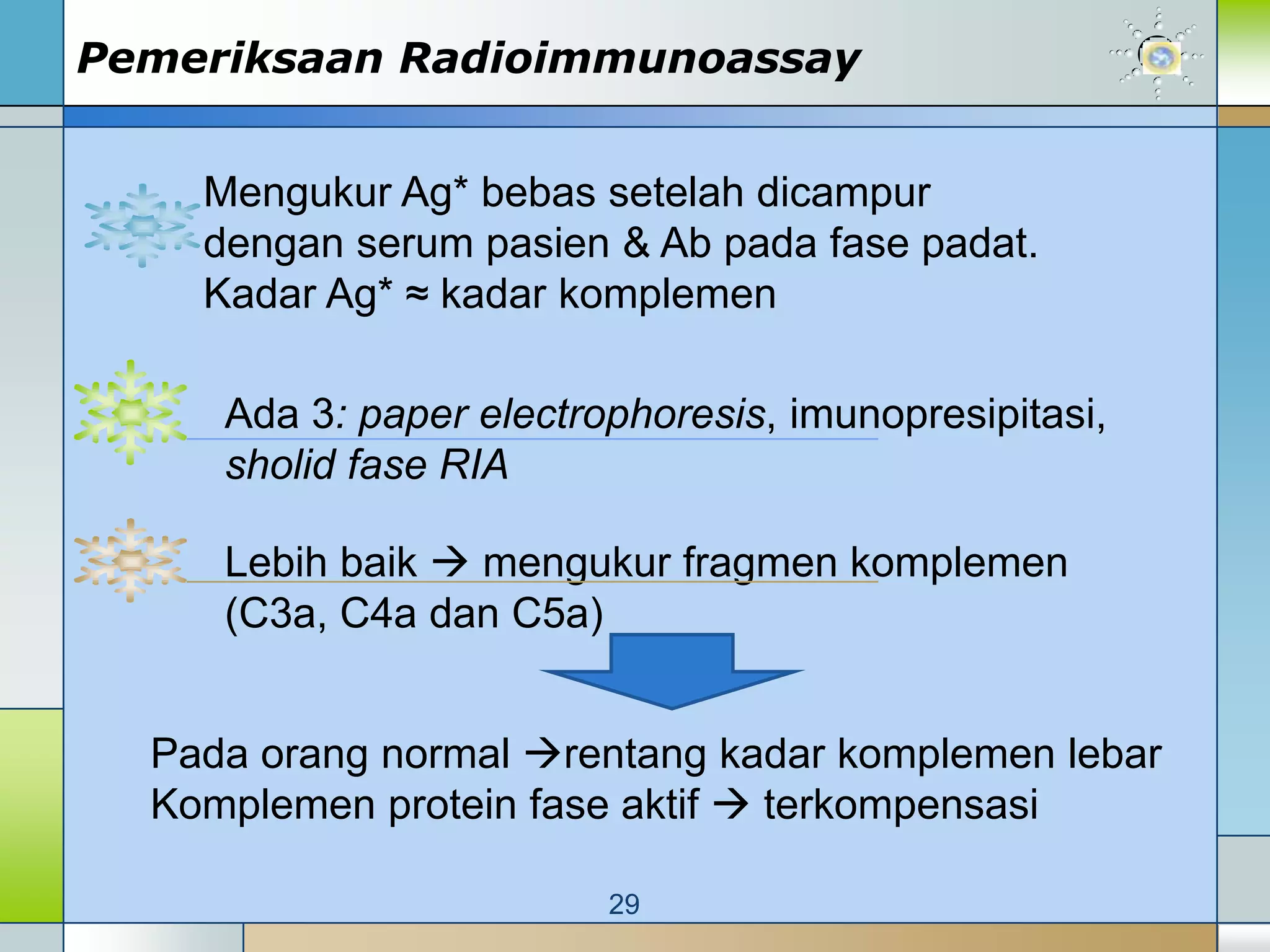 Pemeriksaan Radioimmunoassay


    Mengukur Ag* bebas setelah dicampur
    dengan serum pasien & Ab pada fase padat.
    Kadar Ag* ≈ kadar komplemen

     Ada 3: paper electrophoresis, imunopresipitasi,
     sholid fase RIA

     Lebih baik  mengukur fragmen komplemen
     (C3a, C4a dan C5a)


  Pada orang normal rentang kadar komplemen lebar
  Komplemen protein fase aktif  terkompensasi

                         29
 