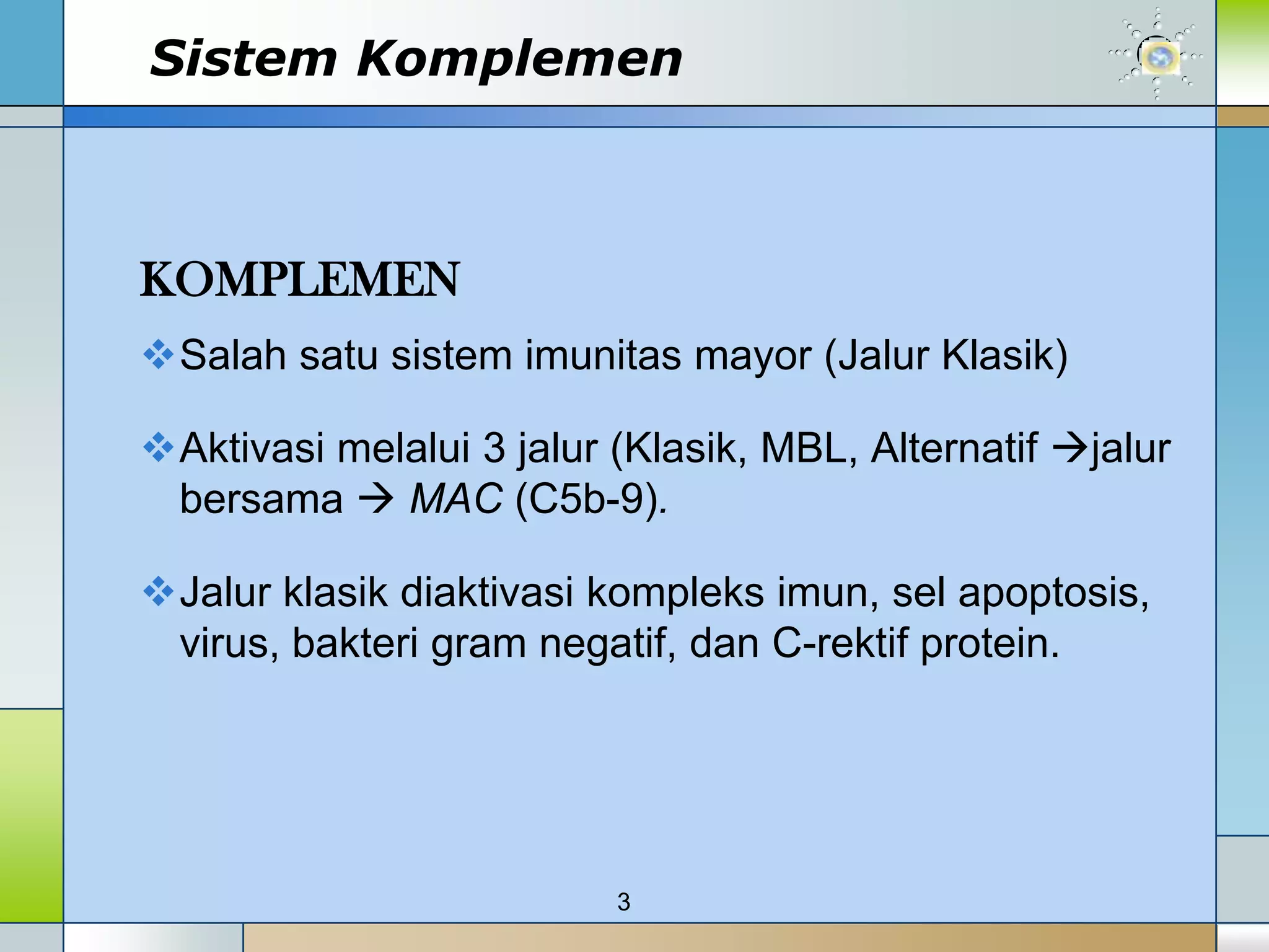 Sistem Komplemen



KOMPLEMEN
Salah satu sistem imunitas mayor (Jalur Klasik)

Aktivasi melalui 3 jalur (Klasik, MBL, Alternatif jalur
 bersama  MAC (C5b-9).

Jalur klasik diaktivasi kompleks imun, sel apoptosis,
 virus, bakteri gram negatif, dan C-rektif protein.




                          3
 