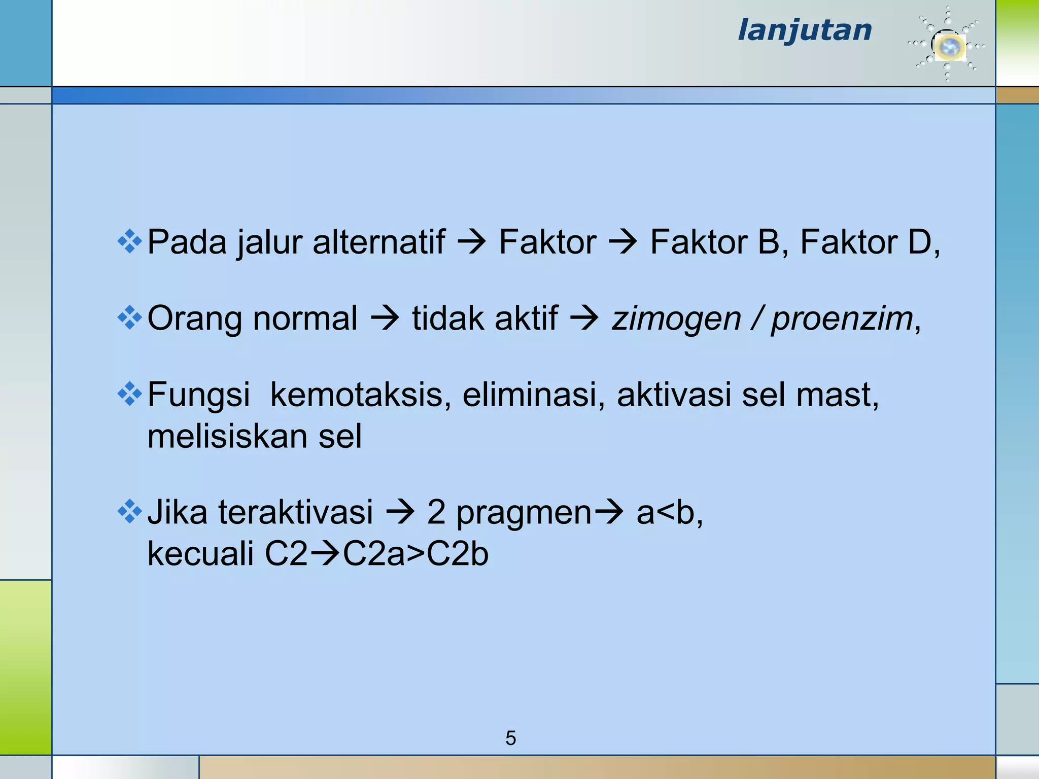 lanjutan




Pada jalur alternatif  Faktor  Faktor B, Faktor D,

Orang normal  tidak aktif  zimogen / proenzim,

Fungsi kemotaksis, eliminasi, aktivasi sel mast,
 melisiskan sel

Jika teraktivasi  2 pragmen a<b,
 kecuali C2C2a>C2b




                         5
 