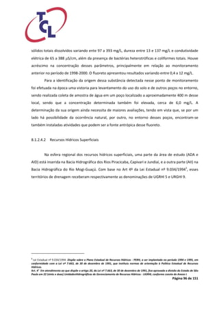 Página 96 de 151 
sólidos totais dissolvidos variando ente 97 a 393 mg/L, dureza entre 13 e 137 mg/L e condutividade elétrica de 65 a 388 S/cm, além da presença de bactérias heterotróficas e coliformes totais. Houve acréscimo na concentração desses parâmetros, principalmente em relação ao monitoramento anterior no período de 1998-2000. O fluoreto apresentou resultados variando entre 0,4 a 12 mg/L. 
Para a identificação da origem dessa substância detectada nesse ponto de monitoramento foi efetuada na época uma vistoria para levantamento do uso do solo e de outros poços no entorno, sendo realizada coleta de amostra de água em um poço localizado a aproximadamente 400 m desse local, sendo que a concentração determinada também foi elevada, cerca de 6,0 mg/L. A determinação da sua origem ainda necessita de maiores avaliações, tendo em vista que, se por um lado há possibilidade da ocorrência natural, por outro, no entorno desses poços, encontram-se também instaladas atividades que podem ser a fonte antrópica desse fluoreto. 
8.1.2.4.2 Recursos Hídricos Superficiais 
Na esfera regional dos recursos hídricos superficiais, uma parte da área de estudo (ADA e AID) está inserida na Bacia Hidrográfica dos Rios Piracicaba, Capivari e Jundiaí, e a outra parte (AII) na Bacia Hidrográfica do Rio Mogi-Guaçú. Com base no Art 4º da Lei Estadual nº 9.034/19943, esses territórios de drenagem receberam respectivamente as denominações de UGRHI 5 e URGHI 9. 
3 Lei Estadual nº 9.034/1994: Dispõe sobre o Plano Estadual de Recursos Hídricos - PERH, a ser implantado no período 1994 e 1995, em conformidade com a Lei nº 7.663, de 30 de dezembro de 1991, que instituiu normas de orientação à Política Estadual de Recursos Hídricos. 
Art. 4° Em atendimento ao que dispõe o artigo 20, da Lei nº 7.663, de 30 de dezembro de 1991, fica aprovada a divisão do Estado de São Paulo em 22 (vinte e duas) UnidadesHidrográficas de Gerenciamento de Recursos Hídricos - UGRHI, conforme consta do Anexo I.  