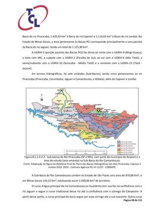 Página 98 de 151 
Bacia do rio Piracicaba, 1.620,92 km² à Bacia do rio Capivari e 1.114,03 km² à Bacia do rio Jundiaí. No Estado de Minas Gerais, a área pertencente às Bacias PCJ corresponde principalmente a uma parcela da Bacia do rio Jaguari, tendo um total de 1.125,90 km². 
A UGRHI-5 (porção paulista das Bacias PCJ) faz divisa ao norte com a UGRHI-9 (Mogi-Guaçu), a leste com MG, a sudeste com a UGRHI-2 (Paraíba do Sul), ao sul com a UGRHI-6 (Alto Tietê), a oeste/sudoeste com a UGRHI-10 (Sorocaba - Médio Tietê) e a noroeste com a UGRHI-13 (Tietê - Jacareí). 
Em termos hidrográficos, há sete unidades (Sub-Bacias), sendo cinco pertencentes ao rio Piracicaba (Piracicaba, Corumbataí, Jaguari e Camanducaia, e Atibaia), além do Capivari e Jundiaí. 
Figura 8.1.2.4.2.2 - Sub-bacias do Rio Piracicaba (SP e MG), com parte do município de Amparo e a área de estudo (seta amarela) na Sub-Bacia do Rio Camanducaia. 
Fonte: Adaptação de figura do Relatório Final do Plano das Bacias Hidrográficas dos Rios Piracicaba, Capivari e Jundiaí 2010 -2020 - Contrato Agência PCJ nº 11/07 - COBRAPE. 
A Sub-Bacia do Rio Camanducaia contém no Estado de São Paulo uma área de 870,68 Km², e em Minas Gerais 159,32 Km², totalizando assim 1.030,00 Km² de território. 
O curso d’água principal do rio Camanducaia ou Guardinha tem sua foz na confluência com o rio Jaguari e segue o curso tradicional desse rio até a confluência com o córrego do Campestre. A partir desse ponto, o curso principal da bacia segue por esse córrego até a sua nascente. Outro curso  