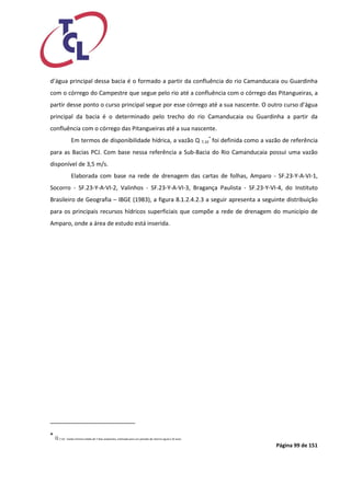 Página 99 de 151 
d’água principal dessa bacia é o formado a partir da confluência do rio Camanducaia ou Guardinha com o córrego do Campestre que segue pelo rio até a confluência com o córrego das Pitangueiras, a partir desse ponto o curso principal segue por esse córrego até a sua nascente. O outro curso d’água principal da bacia é o determinado pelo trecho do rio Camanducaia ou Guardinha a partir da confluência com o córrego das Pitangueiras até a sua nascente. 
Em termos de disponibilidade hídrica, a vazão Q 7,10* foi definida como a vazão de referência para as Bacias PCJ. Com base nessa referência a Sub-Bacia do Rio Camanducaia possui uma vazão disponível de 3,5 m/s. 
Elaborada com base na rede de drenagem das cartas de folhas, Amparo - SF.23-Y-A-VI-1, Socorro - SF.23-Y-A-VI-2, Valinhos - SF.23-Y-A-VI-3, Bragança Paulista - SF.23-Y-VI-4, do Instituto Brasileiro de Geografia – IBGE (1983), a figura 8.1.2.4.2.3 a seguir apresenta a seguinte distribuição para os principais recursos hídricos superficiais que compõe a rede de drenagem do município de Amparo, onde a área de estudo está inserida. 
* Q 7,10 : Vazão mínima média de 7 dias seqüentes, estimada para um período de retorno igual a 10 anos.  