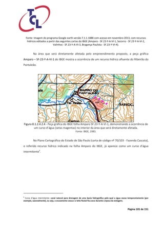 Página 101 de 151 
Fonte: Imagem do programa Google earth versão 7.1.1.1888 com acesso em novembro 2013, com recursos hídricos editados a partir das seguintes cartas do IBGE (Amparo - SF.23-Y-A-VI-1, Socorro - SF.23-Y-A-VI-2, Valinhos - SF.23-Y-A-VI-3, Bragança Paulista - SF.23-Y-VI-4). 
Na área que será diretamente afetada pelo empreendimento proposto, a peça gráfica Amparo – SF-23-Y-A-VI-1 do IBGE mostra a ocorrência de um recurso hídrico afluente do Ribeirão do Pantaleão. 
Figura 8.1.2.4.2.4 - Peça gráfica do IBGE folha Amparo SF.23-Y-A-VI-1, demonstrando a ocorrência de um curso d’água (setas magentas) no interior da área que será diretamente afetada. 
Fonte: IBGE, 1983. 
No Plano Cartográfico do Estado de São Paulo (carta de código nº 70/103 - Fazenda Cascata), o referido recurso hídrico indicado na folha Amparo do IBGE, já aparece como um curso d’água intermitente5. 
5 Curso d’água intermitente: canal natural para drenagem de uma bacia hidrográfica pelo qual a água escoa temporariamente (por exemplo, sazonalmente), ou seja, o escoamento cessa e o leito fluvial fica seco durante a época da estiagem; 
 