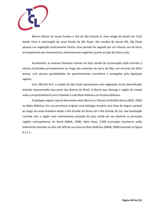 Página 104 de 151 
Martin Afonso de Sousa fundou a Vila de São Vicente (a mais antiga do Brasil) em 1532 dando início à colonização do atual Estado de São Paulo. Até meados do século XIX, São Paulo possuía sua vegetação praticamente intacta. Esse período foi seguido por um intenso uso da terra, principalmente por monoculturas, extremamente exigentes quanto ao tipo de clima e solo. 
Atualmente, as reservas florestais nativas em bom estado de conservação estão restritas a relictos localizados principalmente ao longo das vertentes da Serra do Mar, em terrenos de difícil acesso, com poucas possibilidades de aproveitamento econômico e protegidas pela legislação vigente. 
Com 248.256 km², o estado de São Paulo apresentava uma vegetação muito diversificada, estando representados boa parte dos Biomas do Brasil. O Bioma que abrange a região do estado onde o empreendimento será instalado é o de Mata Atlântica ou Floresta Atlântica. 
A tipologia vegetal natural dominante neste Bioma é a Floresta Ombrófila Densa (IBGE, 1992) ou Mata Atlântica. Em sua ocorrência original, essa tipologia recobria uma faixa de largura variável ao longo da costa brasileira desde o Rio Grande do Norte até o Rio Grande do Sul. Sua localização coincide com a região mais intensamente povoada do país, tendo em seu domínio as principais regiões metropolitanas do Brasil (MMA, 1998). Além disso, 2.928 municípios brasileiros estão totalmente inseridos ou têm até 50% de sua área na Mata Atlântica (MMA, 2000) ilustrado na figura 8.2.1.1.  
