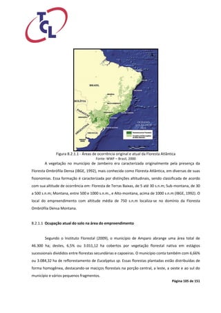 Página 105 de 151 
Figura 8.2.1.1 - Áreas de ocorrência original e atual da Floresta Atlântica 
Fonte: WWF – Brasil, 2000 
A vegetação no município de Jambeiro era caracterizada originalmente pela presença da Floresta Ombrófila Densa (IBGE, 1992), mais conhecida como Floresta Atlântica, em diversas de suas fisionomias. Essa formação é caracterizada por distinções altitudinais, sendo classificada de acordo com sua altitude de ocorrência em: Floresta de Terras Baixas, de 5 até 30 s.n.m; Sub-montana, de 30 a 500 s.n.m; Montana, entre 500 e 1000 s.n.m., e Alto-montana, acima de 1000 s.n.m (IBGE, 1992). O local do empreendimento com altitude média de 750 s.n.m localiza-se no domínio da Floresta Ombrófila Densa Montana. 
8.2.1.1 Ocupação atual do solo na área do empreendimento 
Segundo o Instituto Florestal (2009), o município de Amparo abrange uma área total de 46.300 ha; destes, 6,5% ou 3.011,12 ha cobertos por vegetação florestal nativa em estágios sucessionais divididos entre florestas secundárias e capoeiras. O município conta também com 6,66% ou 3.084,32 ha de reflorestamento de Eucalyptus sp. Essas florestas plantadas estão distribuídas de forma homogênea, destacando-se maciços florestais na porção central, a leste, a oeste e ao sul do município e vários pequenos fragmentos.  