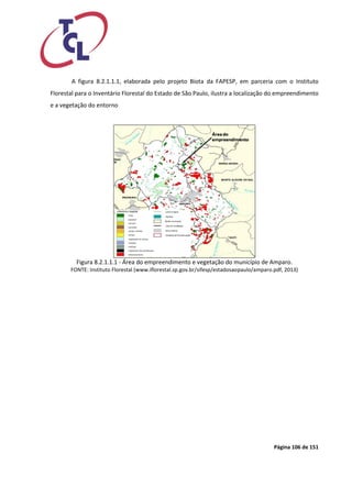 Página 106 de 151 
A figura 8.2.1.1.1, elaborada pelo projeto Biota da FAPESP, em parceria com o Instituto Florestal para o Inventário Florestal do Estado de São Paulo, ilustra a localização do empreendimento e a vegetação do entorno 
Figura 8.2.1.1.1 - Área do empreendimento e vegetação do município de Amparo. 
FONTE: Instituto Florestal (www.iflorestal.sp.gov.br/sifesp/estadosaopaulo/amparo.pdf, 2013)  