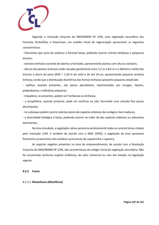 Página 107 de 151 
Segundo a resolução conjunta do SMA/IBAMA SP 1/94, uma vegetação secundária das Florestas Ombrófilas e Estacionais, em estádio inicial de regeneração apresentam as seguintes características: 
- fisionomia que varia de savânica a florestal baixa, podendo ocorrer estrato herbáceo e pequenas árvores; 
- estratos lenhosos variando de abertos a fechados, apresentando plantas com alturas variáveis; 
- alturas das plantas lenhosas estão situadas geralmente entre 1,5 m e 8,0 m e o diâmetro médio dos troncos à altura do peito (DAP = 1,30 m do solo) é de até 10 cm, apresentando pequeno produto lenhoso, sendo que a distribuição diamétrica das formas lenhosas apresenta pequena amplitude; 
- epífitas, quando presentes, são pouco abundantes, representadas por musgos, liquens, polipodiáceas, e tilândsias pequenas; 
- trepadeira, se presentes, podem ser herbáceas ou lenhosas; 
- a serapilheira, quando presente, pode ser contínua ou não, formando uma camada fina pouco decomposta; 
- no subosque podem ocorrer plantas jovens de espécies arbóreas dos estágios mais maduros; 
- a diversidade biológica é baixa, podendo ocorrer ao redor de dez espécies arbóreas ou arbustivas dominantes; 
Na área estudada, a vegetação nativa apresenta praticamente todas as características citadas pela resolução 1/94. E também de acordo com o IBGE (1992), a vegetação da área apresenta fisionomia característica dos estádios sucessionais de capoeirinha e capoeira. 
As espécies vegetais presentes na área do empreendimento, de acordo com a Resolução Conjunta do SMA/IBAMA SP 1/94, são características do estágio inicial de vegetação secundária. Não foi encontrada nenhuma espécie endêmica, de valor comercial ou rara das listadas na legislação vigente. 
8.2.2 Fauna 
8.2.2.1 Mastofauna (Mamíferos) 
 