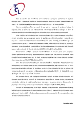 Página 108 de 151 
Para os estudos da mastofauna foram realizadas avaliações qualitativas de espécies mediante busca e registro de evidências indiretas (pegadas, fezes, tocas, restos alimentares e outros sinais) e de visualizações/vocalizações; assim como quantitativas, a partir de capturas. 
Na área estudada, verificou-se, a partir de seus rastros, a presença de canídeos e felídeos de pequeno porte. Os carnívoros são potencialmente vulneráveis devido à sua situação no ápice da pirâmide de níveis tróficos, de suas exigências ambientais e baixas densidades populacionais. 
Já as espécies de grande porte que necessitam de grandes áreas preservadas, sofrem forte pressão cinegética ou sua exigência quanto às qualidades ambientais, acabam resultando em prejuízos à sua conservação como a espécie Panthera onca (onça-pintada), grande felídeo que vem sofrendo pressão de caça e que necessita de extensas áreas preservadas cujas exigências ambientais resultaram em prejuízos à sua conservação, e por isso, esta espécie tem se tornado cada vez mais rara em toda a extensão da Floresta Atlântica (SCHERER-NETO, 1999; MMA, 2008). 
Nesta floresta também é possível encontrar felídeos de pequeno porte como Leopardus tigrinus (gato-do-mato-pequeno), Leopardus pardalis (jaguatirica) e, cada vez mais raramente, Puma concolor (puma), espécie que ocorre na maior parte do continente americano e que pode viver em diferentes ambientes (MARGARIDO; BRAGA, 2004). 
Uma das espécies identificadas para área estudada foi o Procyonidae Procyon cancrivorus (mão-pelada). Esta espécie aparecia como “Provavelmente Ameaçada (PA)” na antiga Lista da Fauna Ameaçada de Extinção no Estado de São Paulo, conforme Decreto Estadual 42.838 de 04/02/1998. Entretanto, de acordo com a nova edição da Lista, Decreto Estadual 53.494 de 02/10/2008, nesta atualização esta espécie foi retirada desta lista. 
Há espécies animais que conseguem sobreviver, mesmo em áreas alteradas como a área estudada, pois são menos sensíveis às variações no seu ambiente natural, sendo muitas destas encontradas próximas às residências humanas. Morcegos e pequenos roedores são exemplos de grupos que mais conseguem se adaptar a ambientes antropizados (MARGARIDO, 2002). 
Durante as fases de campo foram feitos registros visuais de quatro espécies de mamíferos: Didelphis aurita (gambá-de-orelha-preta) (captura com armadilha), Cavia aperea (preá), Hydrochaeris hydrochaeris (capivara) (05 indivíduose Lepus europaeus (lebre-europeia). Os morcegos observados eram basicamente insetívoros.  