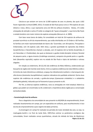Página 111 de 151 
Calcula-se que existam em torno de 11.000 espécies de aves no planeta, das quais 1.832 foram registradas no Brasil (CBRO, 2011). O estado de São Paulo possui cerca e 793 espécies de aves (Silveira e Uezo, 2011), o que representa cerca de 45% da avifauna brasileira. Destas, 171 estão ameaçadas de extinção e outras 47 estão na categoria de “quase ameaçadas”, o que torna São Paulo o estado brasileiro com maior número de espécies ameaçadas (Bressan et. al. 2009). 
Com base nesse banco de dados, foi consolidado um total de 314 espécies da avifauna de provável ocorrência na AII do empreendimento, que estão distribuídas em 23 Ordens e 60 Famílias. As famílias com maior representatividade de táxons são: Tyrannidae, com 38 espécies, Thraupidae e Emberezidae, com 18 espécies cada. Além disso, a grande quantidade de rapinantes das Ordens Accipitriformes e Falconiformes chamam a atenção, com 23 espécies (16 na família Accipitridae, 6 em Falconidae e 1 Pandionidae), das quais se destacam o gavião-miúdo (Accipiter striatus), florestal de pequeno porte, a águia-cinzenta (Urubitinga coronatus), campestre de grande porte e o gavião- belo (Busarellus nigricollis), espécie rara no estado de São Paulo e tipíca de banhados e várzeas alagadas. 
Em relação ao endemismo, 38 (12,1%) são endêmicas da Mata Atlântica, evidenciando que boa parte da região está inserida neste bioma. Entre as espécies endêmicas da mata Atlântica estão o tiririzinho-do-mato (Hemitriccus orbitatus), arapaçu-liso (Dendrocincla turdina) e o barranqueiro-de- olho-branco (Automolus leucophthalmus), espécies indicadoras de qualidade ambiental. Outras duas espécies são endêmicas do cerrado, a gralha-do-campo (Cyanocorax cristatellus) e o soldadinho (Antilophia galeata), indicando que tal fisionomia é pouco presente na AII. 
Por fim, as diversas espécies endêmicas, raras ou ameaçadas em nível estadual, federal ou global, que podem ser encontradas na AII, evidenciam a importância desta região para a conservação da biodiversidade. 
- Caracterização local da avifauna 
Para o diagnóstico da comunidade de aves presente na AID/ADA do empreendimento, foram realizados levantamentos em campo, por um especialista em avifauna, para reconhecimento in loco da área do empreendimento e para registro de dados primários. 
A amostragem em campo foi realizada nos períodos de maior atividade das aves, ou seja, na madrugada-manhã e no final da tarde (Sick, 1997).Para estimar os parâmetros ecológicos das comunidades, foram realizados censos quantitativos, através do método de listas de Mackinnon  