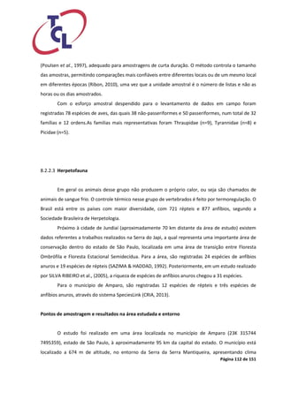 Página 112 de 151 
(Poulsen et al., 1997), adequado para amostragens de curta duração. O método controla o tamanho das amostras, permitindo comparações mais confiáveis entre diferentes locais ou de um mesmo local em diferentes épocas (Ribon, 2010), uma vez que a unidade amostral é o número de listas e não as horas ou os dias amostrados. 
Com o esforço amostral despendido para o levantamento de dados em campo foram registradas 78 espécies de aves, das quais 38 não-passeriformes e 50 passeriformes, num total de 32 famílias e 12 ordens.As familias mais representativas foram Thraupidae (n=9), Tyrannidae (n=8) e Picidae (n=5). 
8.2.2.3 Herpetofauna 
Em geral os animais desse grupo não produzem o próprio calor, ou seja são chamados de animais de sangue frio. O controle térmico nesse grupo de vertebrados é feito por termoregulação. O Brasil está entre os países com maior diversidade, com 721 répteis e 877 anfíbios, segundo a Sociedade Brasileira de Herpetologia. 
Próximo à cidade de Jundiaí (aproximadamente 70 km distante da área de estudo) existem dados referentes a trabalhos realizados na Serra do Japi, a qual representa uma importante área de conservação dentro do estado de São Paulo, localizada em uma área de transição entre Floresta Ombrófila e Floresta Estacional Semidecídua. Para a área, são registradas 24 espécies de anfíbios anuros e 19 espécies de répteis (SAZIMA & HADDAD, 1992). Posteriormente, em um estudo realizado por SILVA RIBEIRO et al., (2005), a riqueza de espécies de anfíbios anuros chegou a 31 espécies. 
Para o município de Amparo, são registradas 12 espécies de répteis e três espécies de anfíbios anuros, através do sistema SpeciesLink (CRIA, 2013). 
Pontos de amostragem e resultados na área estudada e entorno 
O estudo foi realizado em uma área localizada no município de Amparo (23K 315744 7495359), estado de São Paulo, à aproximadamente 95 km da capital do estado. O município está localizado a 674 m de altitude, no entorno da Serra da Serra Mantiqueira, apresentando clima  