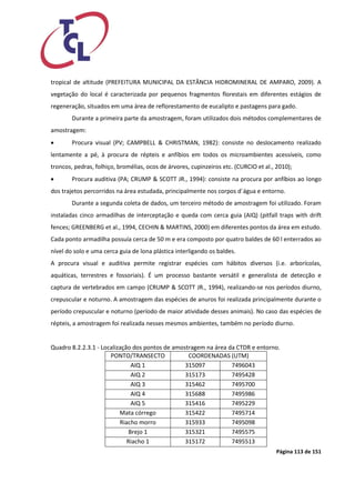 Página 113 de 151 
tropical de altitude (PREFEITURA MUNICIPAL DA ESTÂNCIA HIDROMINERAL DE AMPARO, 2009). A vegetação do local é caracterizada por pequenos fragmentos florestais em diferentes estágios de regeneração, situados em uma área de reflorestamento de eucalipto e pastagens para gado. 
Durante a primeira parte da amostragem, foram utilizados dois métodos complementares de amostragem: 
 Procura visual (PV; CAMPBELL & CHRISTMAN, 1982): consiste no deslocamento realizado lentamente a pé, à procura de répteis e anfíbios em todos os microambientes acessíveis, como troncos, pedras, folhiço, bromélias, ocos de árvores, cupinzeiros etc. (CURCIO et al., 2010); 
 Procura auditiva (PA; CRUMP & SCOTT JR., 1994): consiste na procura por anfíbios ao longo dos trajetos percorridos na área estudada, principalmente nos corpos d´água e entorno. 
Durante a segunda coleta de dados, um terceiro método de amostragem foi utilizado. Foram instaladas cinco armadilhas de interceptação e queda com cerca guia (AIQ) (pitfall traps with drift fences; GREENBERG et al., 1994, CECHIN & MARTINS, 2000) em diferentes pontos da área em estudo. Cada ponto armadilha possuía cerca de 50 m e era composto por quatro baldes de 60 l enterrados ao nível do solo e uma cerca guia de lona plástica interligando os baldes. 
A procura visual e auditiva permite registrar espécies com hábitos diversos (i.e. arborícolas, aquáticas, terrestres e fossoriais). É um processo bastante versátil e generalista de detecção e captura de vertebrados em campo (CRUMP & SCOTT JR., 1994), realizando-se nos períodos diurno, crepuscular e noturno. A amostragem das espécies de anuros foi realizada principalmente durante o período crepuscular e noturno (período de maior atividade desses animais). No caso das espécies de répteis, a amostragem foi realizada nesses mesmos ambientes, também no período diurno. 
Quadro 8.2.2.3.1 - Localização dos pontos de amostragem na área da CTDR e entorno. 
PONTO/TRANSECTO 
COORDENADAS (UTM) 
AIQ 1 
315097 
7496043 
AIQ 2 
315173 
7495428 
AIQ 3 
315462 
7495700 
AIQ 4 
315688 
7495986 
AIQ 5 
315416 
7495229 
Mata córrego 
315422 
7495714 
Riacho morro 
315933 
7495098 
Brejo 1 
315321 
7495575 
Riacho 1 
315172 
7495513  