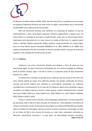 Página 115 de 151 
do Ministério do Meio Ambiente (MMA, 2003). Este fato não diminui a importância da conservação dos pequenos fragmentos florestais que ainda restam na região, imprescindíveis para a manutenção da diversidade local e regional da área em questão. 
Além das fisionomias florestais, que interferem na composição de espécies no local do empreendimento, o fator “perturbação ambiental” influencia negativamente a riqueza local. Um destes fatores é a utilização da área para a criação de gado, sendo este um dos principais fatores responsáveis pelo desmatamento em áreas naturais no estado de São Paulo. As espécies Liophis miliaris e Helicops modestus apresentam hábitos aquáticos, sendo encontradas em corpos d´água, tanto em áreas abertas quanto florestadas (MARQUES et al., 2001; SAWAYA et al., 2008). Estas espécies provavelmente não são encontradas na área em questão, devido à escassez de ambientes aquáticos e más condições dos remanescentes da área. 
8.2.2.4 Ictiofauna 
Ictiofauna é um termo comumente utilizado para designar a fauna de peixes de uma determinada região. Os peixes encontram-se distribuídos por uma enorme variedade de ambientes desde os grandes oceanos, lagos e rios até os riachos e as pequenas poças de água temporárias (POUGH et al., 2003). 
As coletas foram realizadas no período diurno, utilizando rede de arrasto (2 mm entre nós) como método padrão de coleta. Esse apetrecho permite uma grande combinação de técnicas manuais que permite explorar com eficiência os micro-hábitats encontrados nos ambientes escolhidos para o monitoramento. Por se tratar de um método de captura ativo, possibilita a captura de espécies com hábitos crípticos e noturnos, mesmo quando a coleta é realizada durante o período diurno (ver FLORES-LOPES et al., 2010; CASATTI et al., 2010; TERESA et al., 2010; TERESA e ROMERO, 2010; TERESA e CASATTI, 2010). 
O puçá e a peneira foram utilizados como metodologia complementar em locais específicos de cada ponto onde a rede de arrasto não pode ser utilizada (ex.: raízes, galhadas e corredeiras de rochas), maximizando o poder de detecção da amostragem (ver UIEDA & CASTRO,1999 para detalhes sobre os métodos de amostragem). Quanto ao esforço amostral, realizamos a amostragem ao longo de um trecho de 100 m e/ou durante 60 minutos, em cada riacho, procurando comtemplar as diferentes características estruturais e a maior gama de meso-hábitats possíveis (corredeira,  