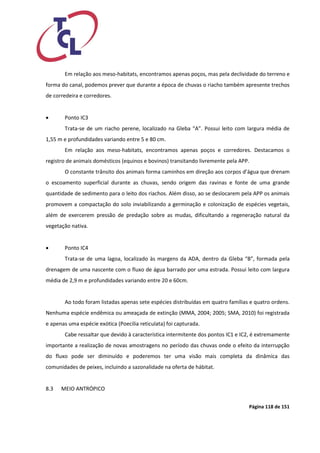 Página 118 de 151 
Em relação aos meso-habitats, encontramos apenas poços, mas pela declividade do terreno e forma do canal, podemos prever que durante a época de chuvas o riacho também apresente trechos de corredeira e corredores. 
 Ponto IC3 
Trata-se de um riacho perene, localizado na Gleba “A”. Possui leito com largura média de 1,55 m e profundidades variando entre 5 e 80 cm. 
Em relação aos meso-habitats, encontramos apenas poços e corredores. Destacamos o registro de animais domésticos (equinos e bovinos) transitando livremente pela APP. 
O constante trânsito dos animais forma caminhos em direção aos corpos d’água que drenam o escoamento superficial durante as chuvas, sendo origem das ravinas e fonte de uma grande quantidade de sedimento para o leito dos riachos. Além disso, ao se deslocarem pela APP os animais promovem a compactação do solo inviabilizando a germinação e colonização de espécies vegetais, além de exercerem pressão de predação sobre as mudas, dificultando a regeneração natural da vegetação nativa. 
 Ponto IC4 
Trata-se de uma lagoa, localizado às margens da ADA, dentro da Gleba “B”, formada pela drenagem de uma nascente com o fluxo de água barrado por uma estrada. Possui leito com largura média de 2,9 m e profundidades variando entre 20 e 60cm. 
Ao todo foram listadas apenas sete espécies distribuídas em quatro famílias e quatro ordens. Nenhuma espécie endêmica ou ameaçada de extinção (MMA, 2004; 2005; SMA, 2010) foi registrada e apenas uma espécie exótica (Poecilia reticulata) foi capturada. 
Cabe ressaltar que devido à característica intermitente dos pontos IC1 e IC2, é extremamente importante a realização de novas amostragens no período das chuvas onde o efeito da interrupção do fluxo pode ser diminuído e poderemos ter uma visão mais completa da dinâmica das comunidades de peixes, incluindo a sazonalidade na oferta de hábitat. 
8.3 MEIO ANTRÓPICO 
 