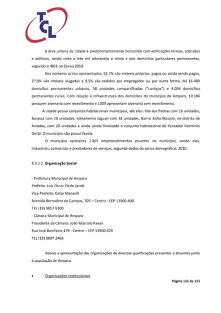 Página 121 de 151 
A área urbana da cidade é predominantemente horizontal com edificações térreas, sobrados e edifícios, tendo vinte e três mil oitocentos e trinta e seis domicílios particulares permanentes, segundo o IBGE no Censo 2010. 
Dos números acima apresentados, 62,7% são imóveis próprios, pagos ou ainda sendo pagos, 27,3% são imóveis alugados e 9,5% são cedidos por empregador ou por outra forma. Há 16.489 domicílios permanentes urbanos, 58 unidades compartilhadas (“cortiços”) e 4.034 domicílios permanentes rurais. Com relação à infraestrutura dos domicílios do município de Amparo, 19.186 possuem alvenaria com revestimento e 1309 apresentam alvenaria sem revestimento. 
A cidade possui conjuntos habitacionais municipais, são eles: Vila das Pedras com 16 unidades, Barassa com 28 unidades, loteamento Jaguari com 38 unidades, Bairro Atílio Mazzini, no distrito de Arcadas, com 20 unidades e ainda sendo finalizado o conjunto habitacional de Vereador Hermínio Gerbi. O município não possui favela. 
O município apresenta 2.807 empreendimentos atuantes no município, sendo eles, industriais, comerciais e prestadores de serviços, segundo dados do censo demográfico, 2010. 
8.3.2.2 Organização Social 
- Prefeitura Municipal de Amparo 
Prefeito: Luiz Oscar Vitale Jacob 
Vice-Prefeito: Celso Manzolli 
Avenida Bernadino de Campos, 705 – Centro - CEP 13900-400. 
TEL (19) 3817-9300 
- Câmara Municipal de Amparo 
Presidente da Câmara: João Marcelo Pavan 
Rua José Bonifácio,179 - Centro – CEP 13900-029 
TEL (19) 3807-2466 
Abaixo a apresentação das organizações de diversas qualificações presentes e atuantes junto à população de Amparo. 
 Organizações Institucionais  