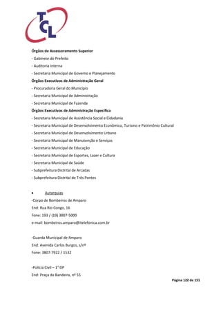 Página 122 de 151 
Órgãos de Assessoramento Superior 
- Gabinete do Prefeito 
- Auditoria Interna 
- Secretaria Municipal de Governo e Planejamento 
Órgãos Executivos de Administração Geral 
- Procuradoria Geral do Município 
- Secretaria Municipal de Administração 
- Secretaria Municipal de Fazenda 
Órgãos Executivos de Administração Específica 
- Secretaria Municipal de Assistência Social e Cidadania 
- Secretaria Municipal de Desenvolvimento Econômico, Turismo e Patrimônio Cultural 
- Secretaria Municipal de Desenvolvimento Urbano 
- Secretaria Municipal de Manutenção e Serviços 
- Secretaria Municipal de Educação 
- Secretaria Municipal de Esportes, Lazer e Cultura 
- Secretaria Municipal de Saúde 
- Subprefeitura Distrital de Arcadas 
- Subprefeitura Distrital de Três Pontes 
 Autarquias 
-Corpo de Bombeiros de Amparo 
End: Rua Rio Congo, 16 
Fone: 193 / (19) 3807-5000 
e-mail: bombeiros.amparo@itelefonica.com.br 
-Guarda Municipal de Amparo 
End: Avenida Carlos Burgos, s/nº 
Fone: 3807-7922 / 1532 
-Polícia Civil – 1° DP 
End: Praça da Bandeira, nº 55  