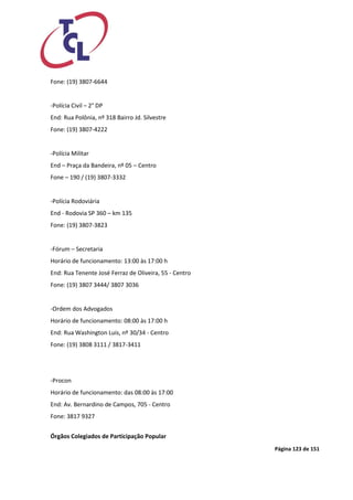 Página 123 de 151 
Fone: (19) 3807-6644 
-Polícia Civil – 2° DP 
End: Rua Polônia, nº 318 Bairro Jd. Silvestre 
Fone: (19) 3807-4222 
-Polícia Militar 
End – Praça da Bandeira, nº 05 – Centro 
Fone – 190 / (19) 3807-3332 
-Polícia Rodoviária 
End - Rodovia SP 360 – km 135 
Fone: (19) 3807-3823 
-Fórum – Secretaria 
Horário de funcionamento: 13:00 às 17:00 h 
End: Rua Tenente José Ferraz de Oliveira, 55 - Centro 
Fone: (19) 3807 3444/ 3807 3036 
-Ordem dos Advogados 
Horário de funcionamento: 08:00 às 17:00 h 
End: Rua Washington Luis, nº 30/34 - Centro 
Fone: (19) 3808 3111 / 3817-3411 
-Procon 
Horário de funcionamento: das 08:00 às 17:00 
End: Av. Bernardino de Campos, 705 - Centro 
Fone: 3817 9327 
Órgãos Colegiados de Participação Popular  