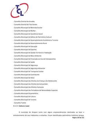 Página 124 de 151 
- Conselho Distrital de Arcadas 
- Conselho Distrital de Três Pontes 
- Conselho Municipal da Merenda Escolar 
- Conselho Municipal da Mulher 
- Conselho Municipal de Assistência Social 
- Conselho Municipal de Defesa do Patrimônio Cultural 
- Conselho Municipal de Desenvolvimento Econômico e Turismo 
- Conselho Municipal de Desenvolvimento Rural 
- Conselho Municipal de Educação 
- Conselho Municipal de Esportes 
- Conselho Municipal de Gestão Territorial e Habitação 
- Conselho Municipal de Meio Ambiente 
- Conselho Municipal de Prevenção ao Uso de Entorpecentes 
- Conselho Municipal de Saúde 
- Conselho Municipal de Segurança 
- Conselho Municipal de Segurança Alimentar 
- Conselho Municipal de Transporte Escolar 
- Conselho Municipal do Contribuinte 
- Conselho Municipal do Idoso 
- Conselho Municipal dos Direitos da Criança e do Adolescente 
- Conselho Municipal dos Direitos do Consumidor 
- Conselho Municipal dos Direitos Humanos 
- Conselho Municipal dos Portadores de Necessidades Especiais 
- Conselho Municipal Orçamentário 
- Conselho Municipal de Cultura 
- Conselho Municipal de Turismo 
- Conselho Tutelar 
8.3.2.3 Cultura e Lazer 
O município de Amparo conta com alguns empreendimentos destinados ao lazer e entretenimento de seus habitantes e visitantes. Foram identificados patrimônios históricos (praças,  
