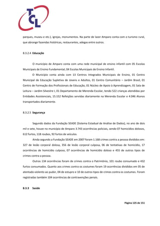 Página 125 de 151 
parques, museu e etc.), igrejas, monumentos. Na parte de lazer Amparo conta com o turismo rural, que abrange fazendas históricas, restaurantes, adegas entre outros. 
8.3.2.4 Educação 
O município de Amparo conta com uma rede municipal de ensino infantil com 05 Escolas Municipais de Ensino Fundamental, 04 Escolas Municipais de Ensino Infantil. O Município conta ainda com 13 Centros Integrados Municipais de Ensino, 01 Centro Municipal de Educação Supletiva de Jovens e Adultos, 01 Centro Comunitário – Jardim Brasil, 01 Centro de Formação dos Profissionais de Educação, 01 Núcleo de Apoio à Aprendizagem, 01 Sala de Leitura – Jardim Silvestre I, 01 Departamento de Merenda Escolar, tendo 522 crianças atendidas por Entidades Assistenciais, 15.152 Refeições servidas diariamente na Merenda Escolar e 4.046 Alunos transportados diariamente. 
8.3.2.5 Segurança 
Segundo dados da Fundação SEADE (Sistema Estadual de Análise de Dados), no ano de dois mil e sete, houve no município de Amparo 3.743 ocorrências policiais, sendo 07 homicídios dolosos, 612 furtos, 118 roubos, 92 furtos de veículos. 
Ainda segundo a Fundação SEADE em 2007 foram 1.168 crimes contra a pessoa divididos em: 327 de lesão corporal dolosa, 356 de lesão corporal culposa, 06 de tentativas de homicídio, 17 ocorrências de homicídio culposo, 07 ocorrências de homicídio doloso e 455 de outros tipos de crimes contra a pessoa. 
Outras 134 ocorrências foram de crimes contra o Patrimônio, 101 roubo consumado e 432 furtos consumados. Quanto aos crimes contra os costumes foram 19 ocorrências divididos em 05 de atentado violento ao pudor, 04 de estupro e 10 de outros tipos de crimes contra os costumes. Foram registradas também 104 ocorrências de contravenções penais. 
8.3.3 Saúde 
 