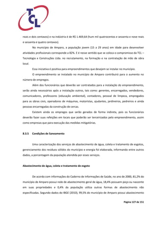 Página 127 de 151 
reais e dois centavos) e na indústria é de R$ 1.469,64 (hum mil quatrocentos e sessenta e nove reais e sessenta e quatro centavos). 
No município de Amparo, a população jovem (15 a 29 anos) em idade para desenvolver atividades profissionais corresponde a 82%. E é nesse sentido que se coloca o compromisso da TCL – Tecnologia e Construções Ltda. no recrutamento, na formação e na contratação de mão de obra local. 
Essa iniciativa é positiva para empreendimentos que desejem se instalar no município. 
O empreendimento se instalado no município de Amparo contribuirá para o aumento no número de empregos. 
Além dos funcionários que deverão ser contratados para a instalação do empreendimento, serão ainda necessários após a instalação outros, tais como: gerentes, encarregados, vendedores, comunicadores, professores (educação ambiental), contadores, pessoal de limpeza, empregados para as obras civis, operadores de máquinas, motoristas, ajudantes, jardineiros, pedreiros e ainda pessoas encarregadas da construção de cercas. 
Existem ainda os empregos que serão gerados de forma indireta, pois os funcionários deverão fazer suas refeições em locais que poderão ser terceirizados pelo empreendimento, assim como empresas que para execução das medidas mitigatórias. 
8.3.5 Condições de Saneamento 
Uma caracterização dos serviços de abastecimento de água, coleta e tratamento de esgotos, gerenciamento dos resíduos sólidos do município e energia foi elaborada, informando entre outros dados, a porcentagem da população atendida por esses serviços. 
Abastecimento de água, coleta e tratamento de esgoto 
De acordo com informações do Caderno de Informações de Saúde, no ano de 2000, 81,2% do município de Amparo possui rede de abastecimento geral de água, 18,4% possuem poço ou nascente em suas propriedades e 0,4% da população utiliza outras formas de abastecimento não especificadas. Segundo dados do IBGE (2010), 99,5% do município de Amparo possui abastecimento  