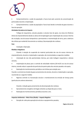 Página 131 de 151 
 Comprometimento a saúde da população e fauna local pelo aumento da concentração de particulados durante a implantação. 
 Comprometimento a saúde da população e fauna local devido à emissão de gases durante a fase de operação. 
Atividades Geradoras do Impacto 
Tráfego de maquinários, veículos pesados e veículos leve de apoio, nas áreas de influência direta do empreendimento devido as obras de terraplanagem para implantação dos acessos internos de circulação, vias de acesso temporárias e permanentes e movimentação de terra, para a abertura das células que receberão futuramente os resíduos; Decomposição dos resíduos. 
Fase 
Instalação e Operação. 
Medidas mitigadoras 
Visando à redução da suspensão de material particulado das vias de acesso internas do empreendimento, durante a implantação e operação, são recomendadas as seguintes medidas: 
 Umectação de vias não pavimentadas internas, por onde trafegam maquinários e demais veículos; 
 Implantação de placas para o controle de velocidade máxima (20 km/h) nas vias de acesso interno, visando reduzir suspensão de partículas de poeira pelos dos veículos pesados e de apoio; 
 Realização de monitoramentos periódicos com ênfase para estação seca. 
Visando o controle da emissão de gases provenientes de veículos, durante a implantação e operação, recomenda-se a seguinte medida: 
 Rigoroso controle na manutenção veicular e monitoramento da emissão de fumaça preta (partículas de carbono elementar). 
Visando a redução gases provenientes da decomposição dos resíduos: 
 Aproveitamento energético do biogás evitando sua dispersão para o meio; 
 Realização de monitoramentos periódicos durante o ano. 
Impactos Ambientais – Meio Físico (Ruído) – Impacto Negativo 
 Geração de ruído pela operação de veículos e equipamentos pesados;  