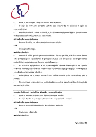 Página 132 de 151 
 Geração de ruído pelo tráfego de veículos leves e pesados; 
 Geração de ruído pelas atividades voltadas para implantação de estruturas de apoio ao empreendimento; 
 Comprometimento a saúde da população, da fauna e flora (espécies vegetais que dependem de dispersão de sementes) próximas a área afetada. 
Atividades Geradoras do Impacto 
Emissão de ruídos por máquinas, equipamentos e veículos. 
Fase 
Instalação e Operação. 
Medidas mitigadoras 
 Devidos os ruídos gerados pelos equipamentos e veículos pesados, os trabalhadores devem estar protegidos pelos equipamentos de proteção individual (EPI) adequados e passar por exames audiométricos periódicos de acordo com a legislação vigente; 
 As máquinas, equipamentos e veículos empregados na obra deverão passar por rigoroso controle e manutenção, devendo ser observados os dispositivos e reposição de peças com fadiga que poderão atenuar os ruídos produzidos; 
 Colocação de placas para o controle da velocidade e o uso de buzina pelos veículos leves e pesados; 
 No entorno do empreendimento será instalada uma cortina vegetal visando a diminuição da propagação de ruídos. 
Impactos Ambientais – Meio Físico (Vibração) – Impacto Negativo 
 Geração de vibração pelo tráfego de veículos leves e pesados; 
 Geração de vibração pela operação de veículos e equipamentos pesados. 
Atividades Geradoras do Impacto 
Emissão de vibração por máquinas, equipamentos e veículos. 
Fase 
Implantação e Operação. 
Medidas mitigadoras  