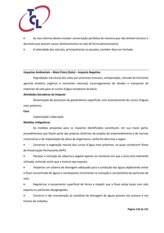 Página 133 de 151 
 As vias internas devem receber conservação periódica de maneira que não tenham buracos e desníveis que possam causar deslocamentos no solo de forma desnecessária; 
 A velocidade dos veículos, principalmente os pesados, também deve ser limitada. 
Impactos Ambientais – Meio Físico (Solo) – Impacto Negativo 
Degradação estrutural dos solos por processos erosivos, compactação, retirada do horizonte agrícola (matéria orgânica e nutrientes naturais), escorregamento de taludes e transporte de materiais de solo para os cursos d’água receptores da bacia. 
Atividades Geradoras do Impacto 
Dinamização de processos de geodinâmica superficial, com assoreamento de cursos d’águas mais próximos. 
Fase 
Implantação e Operação. 
Medidas mitigadoras 
As medidas propostas para os impactos identificados constituem, em sua maior parte, procedimentos que fazem parte das próprias diretrizes de projeto do empreendimento e de normas construtivas e de implantação de obras de engenharia, conforme descritas a seguir: 
 Conservar a vegetação natural dos cursos d´água mais próximos, os quais constituem Áreas de Preservação Permanente (APP); 
 Planejar a remoção da cobertura vegetal apenas no momento em que a área será realmente utilizada, evitando assim que a mesma seja exposta; 
 Implantar um sistema de drenagem adequado para a condução das águas objetivando evitar o fluxo concentrado de águas e conseqüente incremento na remoção e carreamento de partículas de solo; 
 Regularizar o escoamento superficial de forma a impedir que o fluxo atinja locais com solo exposto ou partículas desagregadas; 
 Construir e dar manutenção às canaletas de drenagem de águas pluviais nos acessos e nas frentes de trabalho;  
