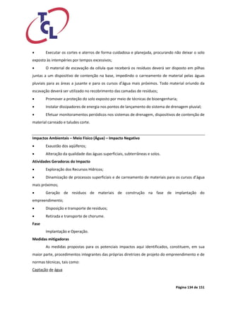 Página 134 de 151 
 Executar os cortes e aterros de forma cuidadosa e planejada, procurando não deixar o solo exposto às intempéries por tempos excessivos; 
 O material de escavação da célula que receberá os resíduos deverá ser disposto em pilhas juntas a um dispositivo de contenção na base, impedindo o carreamento de material pelas águas pluviais para as áreas a jusante e para os cursos d’água mais próximos. Todo material oriundo da escavação deverá ser utilizado no recobrimento das camadas de resíduos; 
 Promover a proteção do solo exposto por meio de técnicas de bioengenharia; 
 Instalar dissipadores de energia nos pontos de lançamento do sistema de drenagem pluvial; 
 Efetuar monitoramentos periódicos nos sistemas de drenagem, dispositivos de contenção de material carreado e taludes corte. 
Impactos Ambientais – Meio Físico (Água) – Impacto Negativo 
 Exaustão dos aqüíferos; 
 Alteração da qualidade das águas superficiais, subterrâneas e solos. 
Atividades Geradoras do Impacto 
 Exploração dos Recursos Hídricos; 
 Dinamização de processos superficiais e de carreamento de materiais para os cursos d’água mais próximos; 
 Geração de resíduos de materiais de construção na fase de implantação do empreendimento; 
 Disposição e transporte de resíduos; 
 Retirada e transporte de chorume. 
Fase 
Implantação e Operação. 
Medidas mitigadoras 
As medidas propostas para os potenciais impactos aqui identificados, constituem, em sua maior parte, procedimentos integrantes das próprias diretrizes de projeto do empreendimento e de normas técnicas, tais como: 
Captação de água  