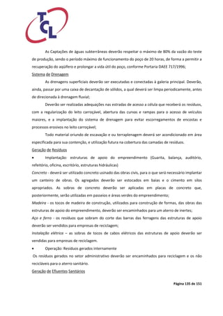 Página 135 de 151 
As Captações de águas subterrâneas deverão respeitar o máximo de 80% da vazão do teste de produção, sendo o período máximo de funcionamento do poço de 20 horas, de forma a permitir a recuperação do aqüífero e prolongar a vida útil do poço, conforme Portaria DAEE 717/1996; 
Sistema de Drenagem 
As drenagens superficiais deverão ser executadas e conectadas à galeria principal. Deverão, ainda, passar por uma caixa de decantação de sólidos, a qual deverá ser limpa periodicamente, antes de direcionada à drenagem fluvial; 
Deverão ser realizadas adequações nas estradas de acesso a célula que receberá os resíduos, com a regularização do leito carroçável, abertura das curvas e rampas para o acesso de veículos maiores, e a implantação do sistema de drenagem para evitar escorregamentos de encostas e processos erosivos no leito carroçável; 
Todo material oriundo de escavação e ou terraplenagem deverá ser acondicionado em área especificada para sua contenção, e utilização futura na cobertura das camadas de resíduos. 
Geração de Resíduos 
 Implantação: estruturas de apoio do empreendimento (Guarita, balança, auditório, refeitório, oficina, escritório, estruturas hidráulicas) 
Concreto - deverá ser utilizado concreto usinado das obras civis, para o que será necessário implantar um canteiro de obras. Os agregados deverão ser estocados em baias e o cimento em silos apropriados. As sobras de concreto deverão ser aplicadas em placas de concreto que, posteriormente, serão utilizadas em passeios e áreas verdes do empreendimento; 
Madeira - os tocos de madeira de construção, utilizados para construção de formas, das obras das estruturas de apoio do empreendimento, deverão ser encaminhados para um aterro de inertes; 
Aço e ferro - os resíduos que sobram do corte das barras das ferragens das estruturas de apoio deverão ser vendidos para empresas de reciclagem; 
Instalação elétrica – as sobras de tocos de cabos elétricos das estruturas de apoio deverão ser vendidas para empresas de reciclagem. 
 Operação: Resíduos gerados internamente 
Os resíduos gerados no setor administrativo deverão ser encaminhados para reciclagem e os não recicláveis para o aterro sanitário. 
Geração de Efluentes Sanitários  