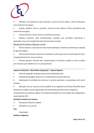 Página 136 de 151 
 Refeitório: será dotado de caixa de gordura, sistema de fossa séptica e filtros anaeróbicos para tratamento de esgotos; 
 Guarita, auditório, oficina e escritório: sistema de fossa séptica e filtros anaeróbicos para tratamento de esgotos; 
 Canteiro de obras: deverá contar com banheiros químicos; 
 Resíduos sanitários: serão periodicamente, retirados com caminhões limpa-fossas e destinados a locais pré-estabelecidos pela administração municipal. 
Manutenção de Veículos e Máquinas no local 
 Oficina mecânica: construída com piso impermeabilizado e dotado de canaleta para captação de água de lavagem; 
 Manutenção preventiva: deverão ser realizadas na oficina para evitar contaminação do solo e conseqüentemente dos recursos hídricos; 
 Resíduos gerados: Deverão estar acondicionados em tambores vedados e serem enviados para empresas que trabalham com co-processamento. 
Impactos Ambientais – Meio Biótico (Vegetação) – Impacto Negativo 
 Perda de vegetação na limpeza das áreas do empreendimento; 
 Alteração da paisagem do local com a implantação do empreendimento; 
 Substituição da atividade de silvicultura e pecuária praticada na propriedade, pelo aterro sanitário; 
 Alteração local de recursos da flora (0,4645 ha de fragmento de Floresta Ombrófila Densa Montana em estágio inicial de regeneração natural) utilizados pela fauna local e migratória; 
Enriquecimento da cobertura vegetal e conseqüente proteção dos cursos d’água pela revegetação e conservação de APPs. 
Atividades Geradoras do Impacto 
 Remoção da Cobertura Vegetal 
 Alteração no uso do solo 
Fase 
Implantação. 
Medidas mitigadoras  