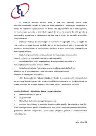 Página 137 de 151 
Os impactos negativos gerados sobre a área com vegetação natural serão mitigados/compensados através de ações que visam preservação, conservação, recuperação e manejo dos fragmentos vegetais naturais nas demais áreas da propriedade. Estas medidas podem, em médio prazo, aumentar a diversidade vegetal das áreas no entorno da ADA, garantir a preservação e proporcionar o conhecimento da flora local. A seguir, são elencadas as medidas, conforme referido: 
 Promover medidas de compensação da supressão da vegetação nativa, na região do empreendimento, proporcionando condições para o enriquecimento do solo, a recuperação de fragmentos remanescentes e o monitoramento das áreas a serem recuperadas, objetivando sua manutenção e proteção; 
 Estabelecer procedimentos para manutenção dos fragmentos e remanescentes 
florestais existentes na propriedade rural, de forma à preservá‐los; 
 Estabelecer diretriz básica para os projetos de enriquecimento, recuperação e 
manutenção de remanescentes florestais e APP’s; 
 Estabelecer e implantar Programa de conscientização da população local, em 
relação ao uso de recursos naturais e à necessidade de conservação do meio 
ambiente, através de práticas educativas; 
 Além da execução das medidas mitigadoras indicadas o empreendimento irá disponibilizar um percentual de seus recursos, para implantar medidas de compensação em função dos impactos gerados, conforme Art. 36 da Lei Federal nº 9985/2000e Decreto Estadual nº 60.070/2014. 
Impactos Ambientais – Meio Biótico (Fauna) – Impacto Negativo 
 Perda ou alteração do habitat; 
 Afugentamento; 
 Mortalidade da fauna terrestre por atropelamento; 
 Aumento da freqüência e população de determinadas espécies da avifauna no local (ex: urubu (Coragyps atratus), garça-vaqueira (Bubulcus ibis), gavião-carrapateiro (Milvago chimachima), gavião-carijó (Rupornis magnirostris), gavião-carcará (Polyborus plancus) e pombo-doméstico (Columba livea);  